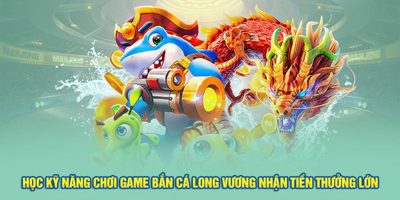 Học kỹ năng chơi game bắn cá Long Vương nhận tiền thưởng lớn